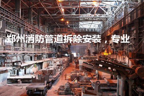 郑州消防管道拆除安装，专业高效，安全无忧