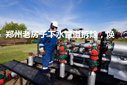 郑州老房子下水管道拆除，焕重生活质量新篇章
